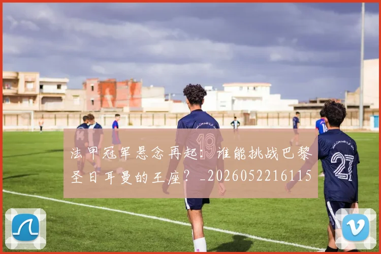 法甲冠军悬念再起:谁能挑战巴黎圣日耳曼的王座?_20260522161152