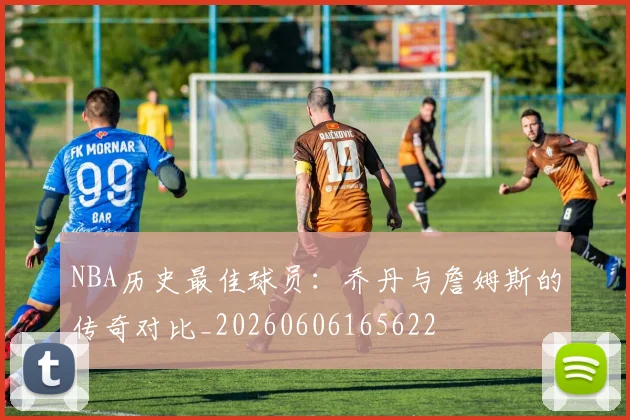 NBA历史最佳球员:乔丹与詹姆斯的传奇对比_20260606165622