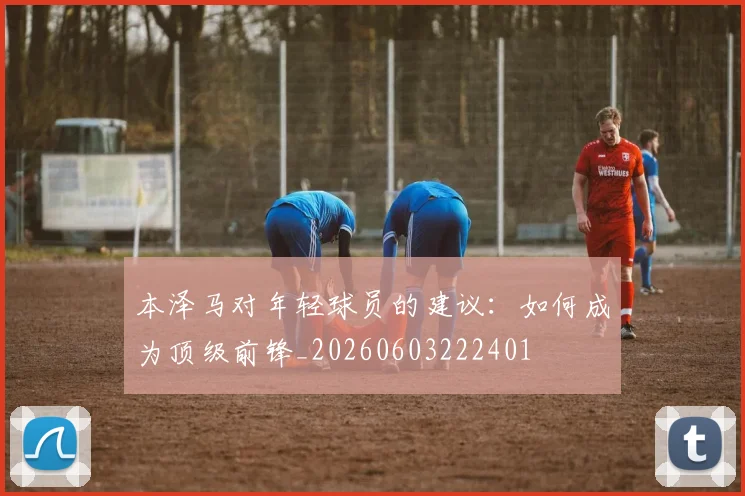 本泽马对年轻球员的建议:如何成为顶级前锋_20260603222401