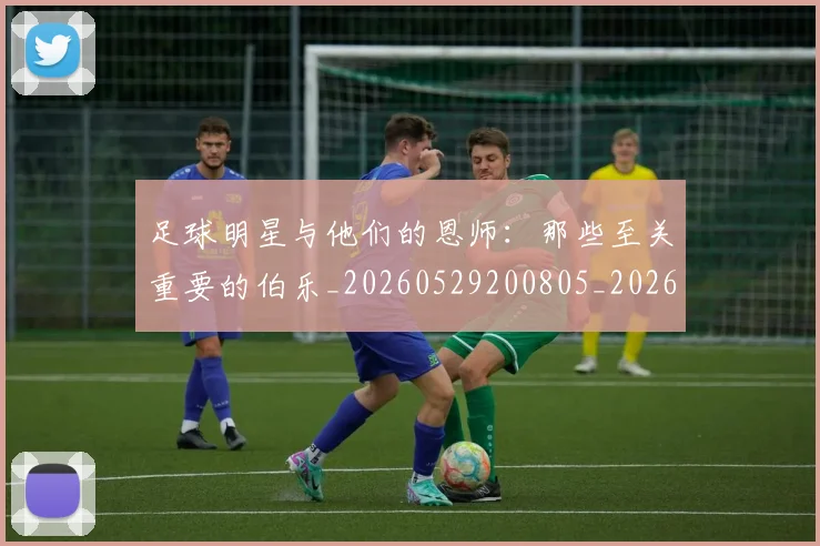 足球明星与他们的恩师:那些至关重要的伯乐_20260529200805_20260610170315