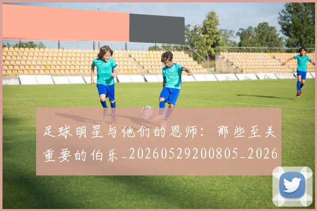 足球明星与他们的恩师：那些至关重要的伯乐_20260529200805_20260610170315