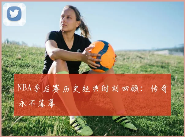 NBA季后赛历史经典时刻回顾:传奇永不落幕
