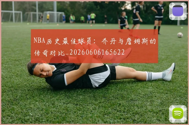 NBA历史最佳球员:乔丹与詹姆斯的传奇对比_20260606165622